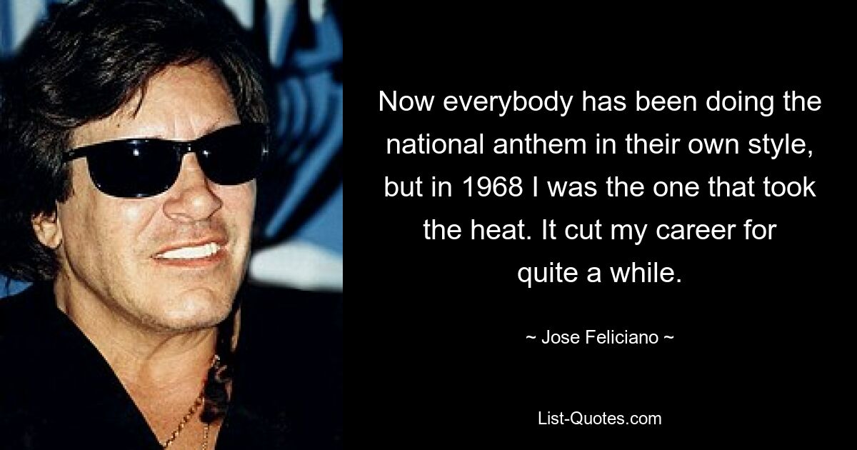 Now everybody has been doing the national anthem in their own style, but in 1968 I was the one that took the heat. It cut my career for quite a while. — © Jose Feliciano