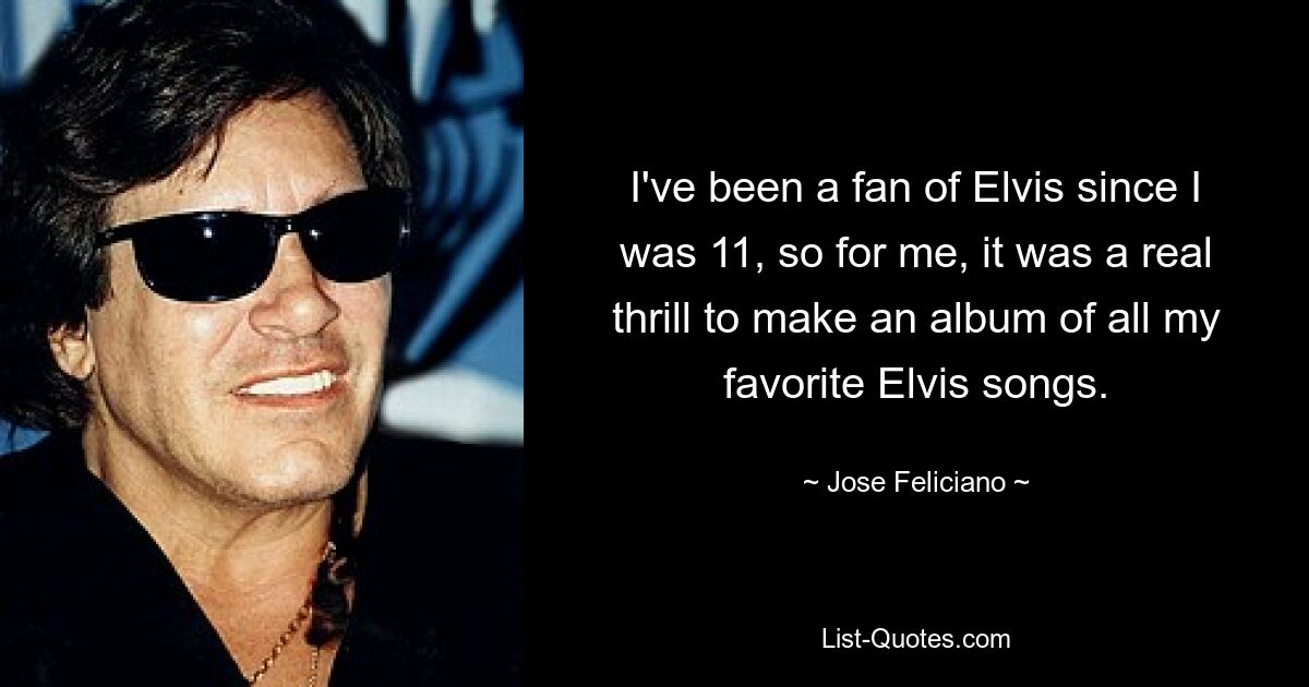 I've been a fan of Elvis since I was 11, so for me, it was a real thrill to make an album of all my favorite Elvis songs. — © Jose Feliciano