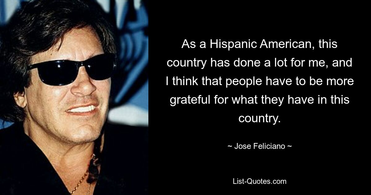 As a Hispanic American, this country has done a lot for me, and I think that people have to be more grateful for what they have in this country. — © Jose Feliciano