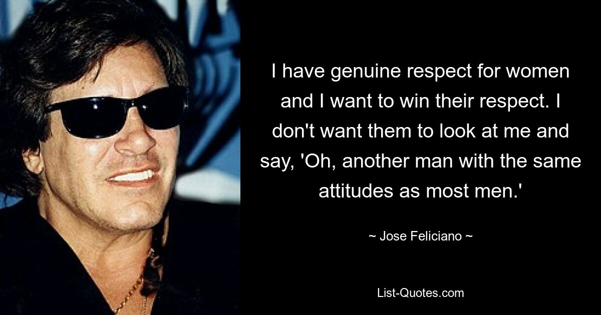 I have genuine respect for women and I want to win their respect. I don't want them to look at me and say, 'Oh, another man with the same attitudes as most men.' — © Jose Feliciano