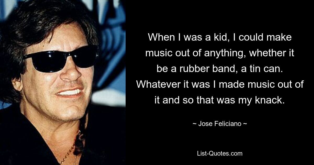 When I was a kid, I could make music out of anything, whether it be a rubber band, a tin can. Whatever it was I made music out of it and so that was my knack. — © Jose Feliciano