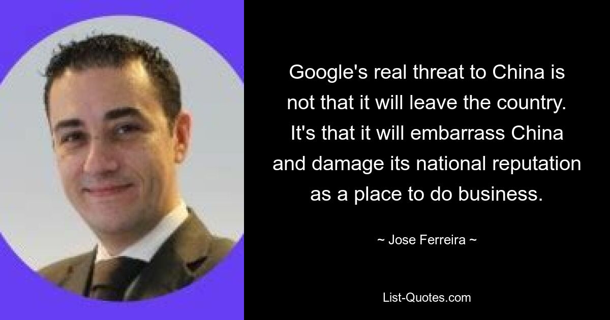 Google's real threat to China is not that it will leave the country. It's that it will embarrass China and damage its national reputation as a place to do business. — © Jose Ferreira