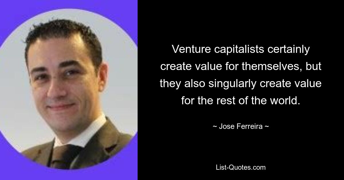 Venture capitalists certainly create value for themselves, but they also singularly create value for the rest of the world. — © Jose Ferreira