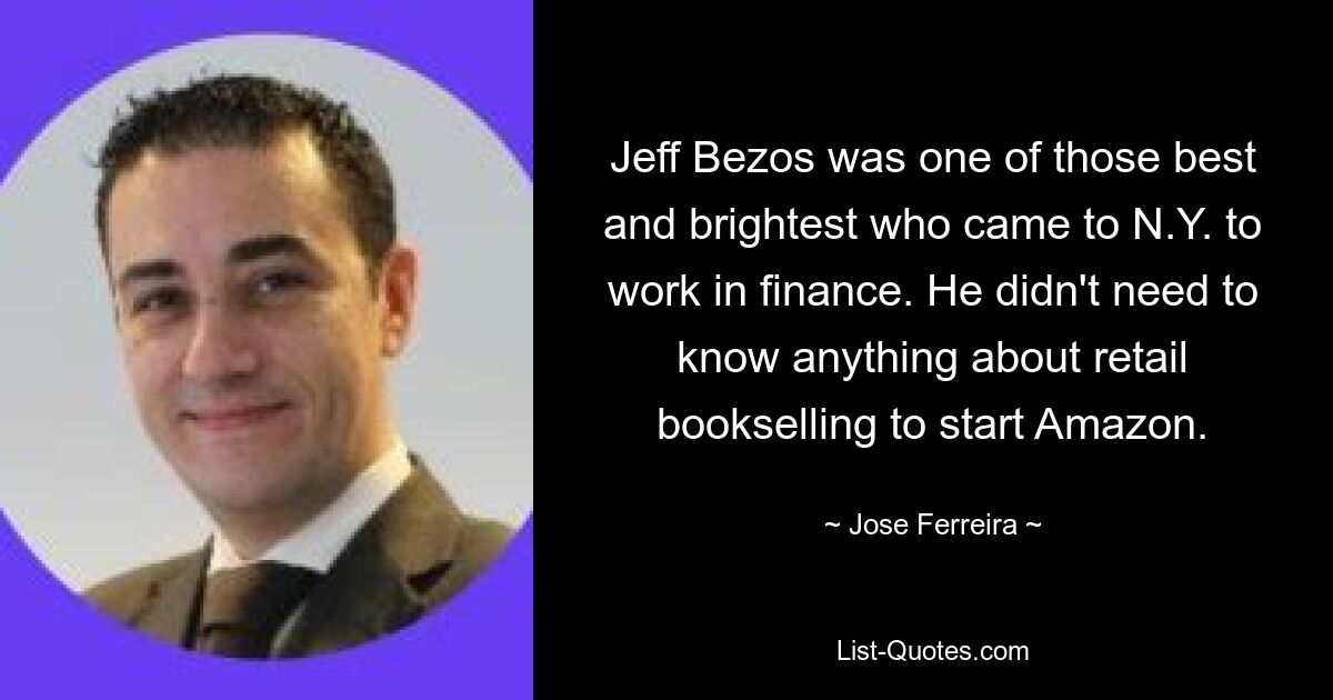 Jeff Bezos was one of those best and brightest who came to N.Y. to work in finance. He didn't need to know anything about retail bookselling to start Amazon. — © Jose Ferreira