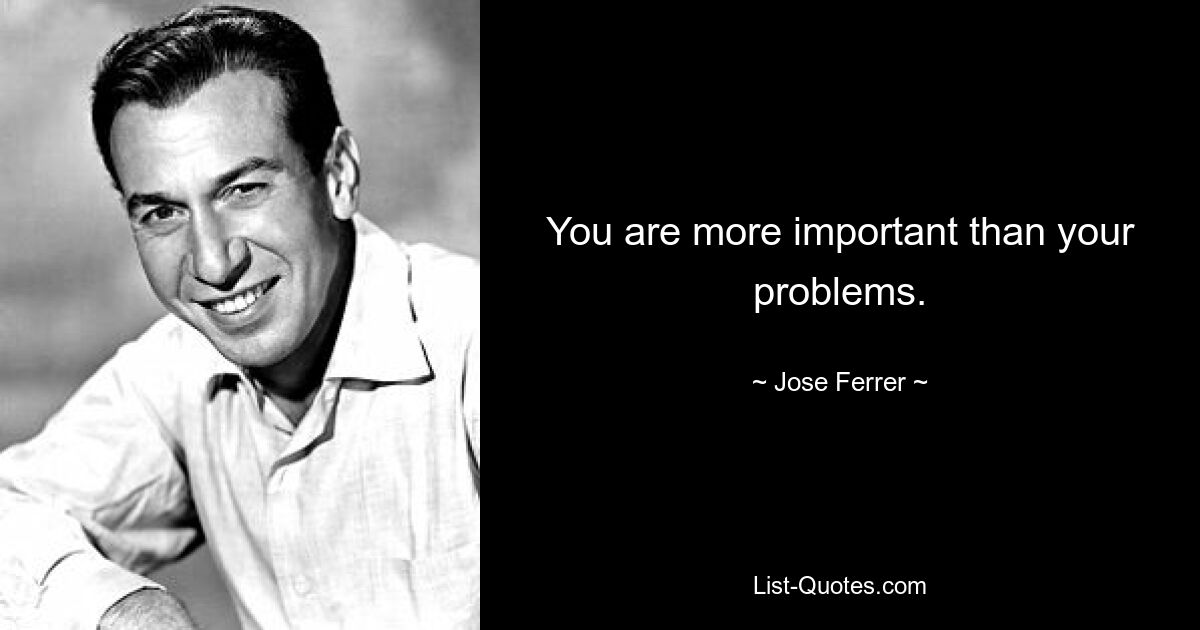 You are more important than your problems. — © Jose Ferrer