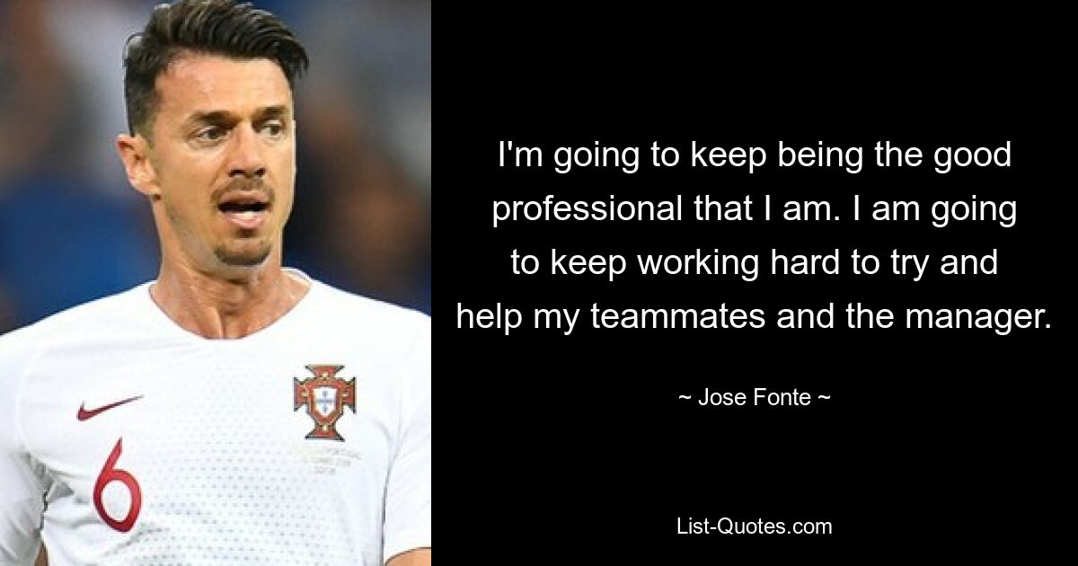 I'm going to keep being the good professional that I am. I am going to keep working hard to try and help my teammates and the manager. — © Jose Fonte