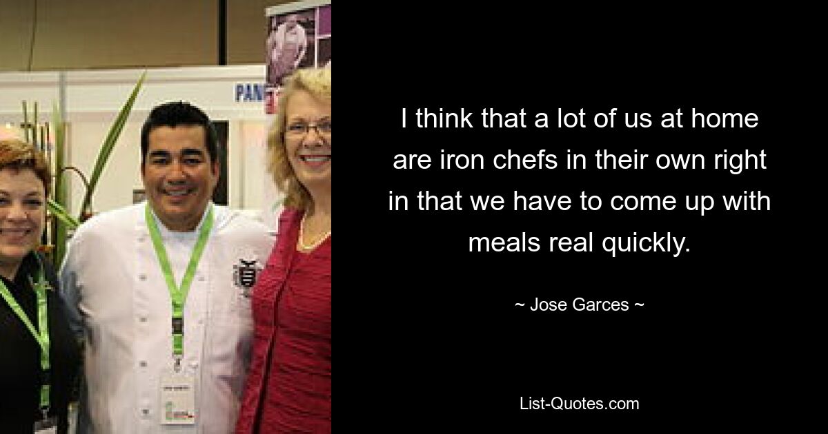 I think that a lot of us at home are iron chefs in their own right in that we have to come up with meals real quickly. — © Jose Garces