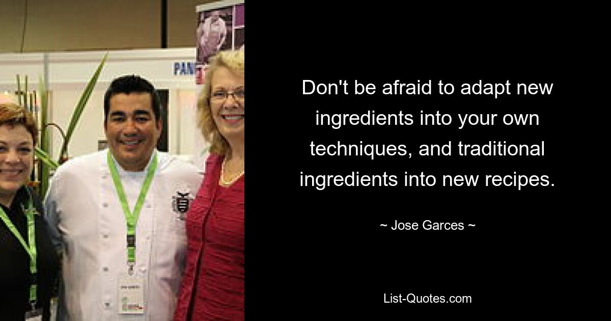 Don't be afraid to adapt new ingredients into your own techniques, and traditional ingredients into new recipes. — © Jose Garces