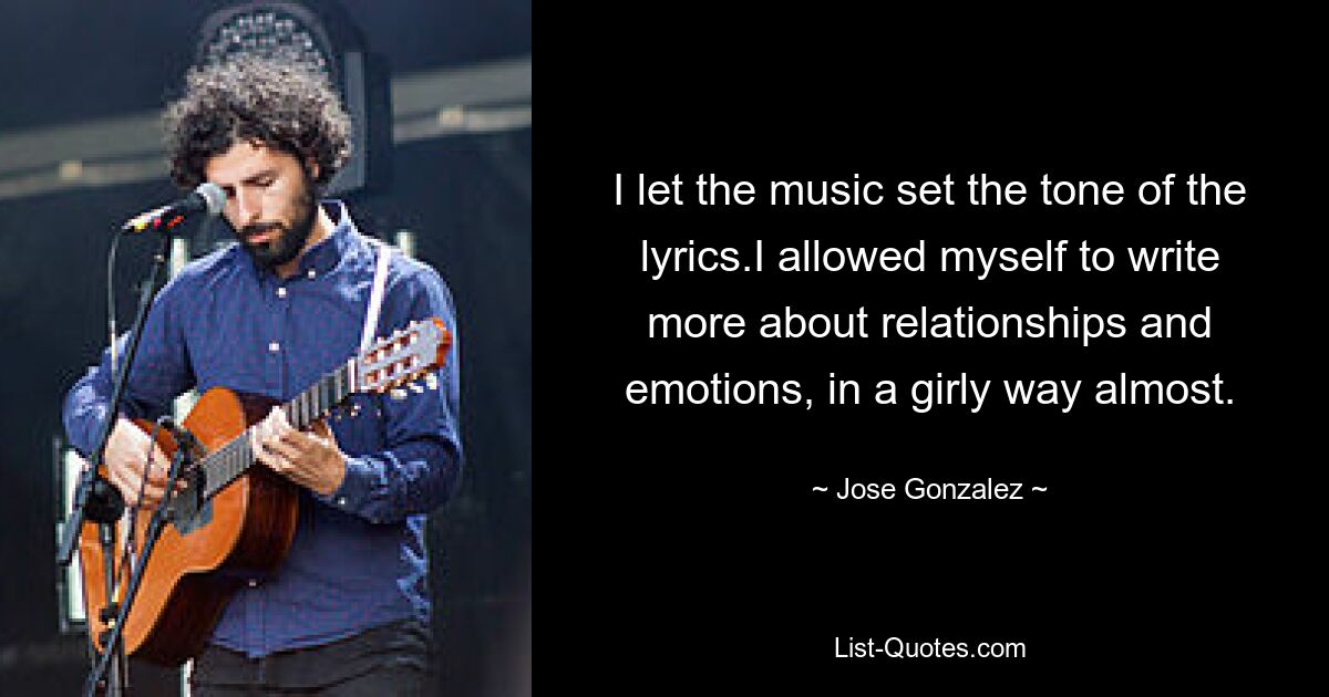 I let the music set the tone of the lyrics.I allowed myself to write more about relationships and emotions, in a girly way almost. — © Jose Gonzalez