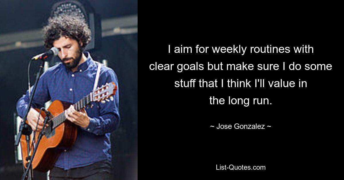 I aim for weekly routines with clear goals but make sure I do some stuff that I think I'll value in the long run. — © Jose Gonzalez