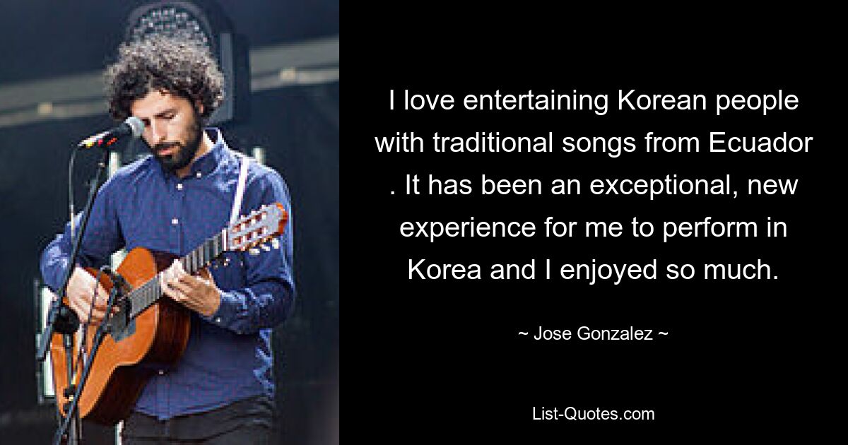 I love entertaining Korean people with traditional songs from Ecuador . It has been an exceptional, new experience for me to perform in Korea and I enjoyed so much. — © Jose Gonzalez