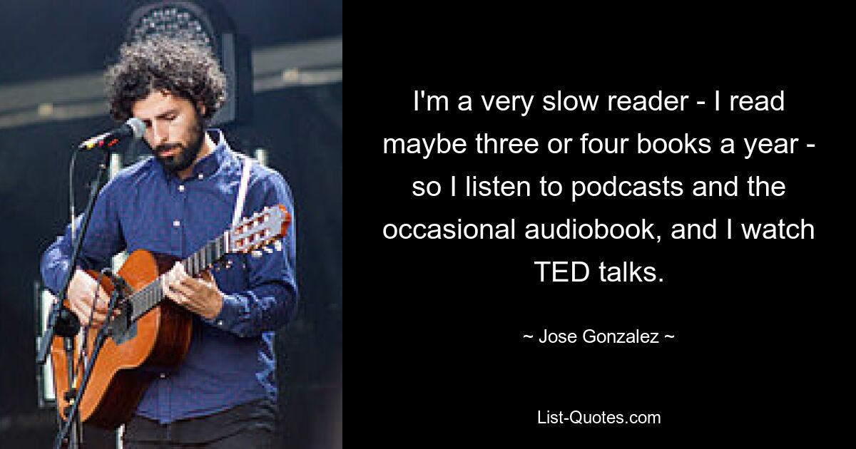 I'm a very slow reader - I read maybe three or four books a year - so I listen to podcasts and the occasional audiobook, and I watch TED talks. — © Jose Gonzalez