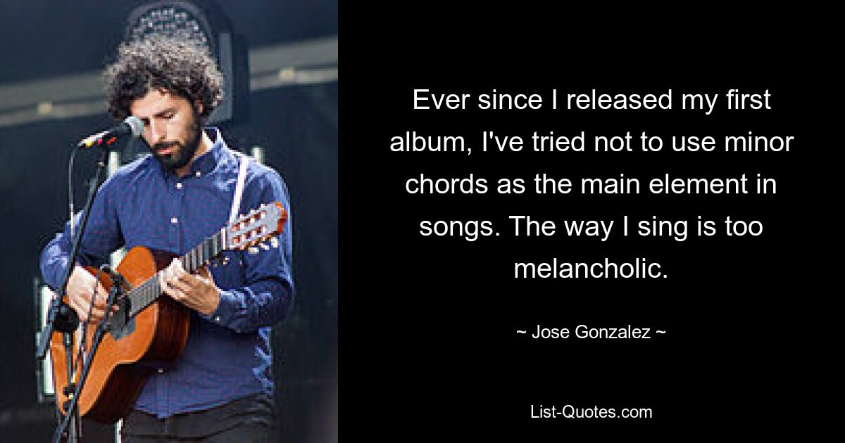 Ever since I released my first album, I've tried not to use minor chords as the main element in songs. The way I sing is too melancholic. — © Jose Gonzalez