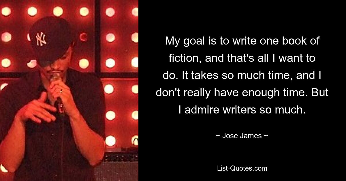 My goal is to write one book of fiction, and that's all I want to do. It takes so much time, and I don't really have enough time. But I admire writers so much. — © Jose James