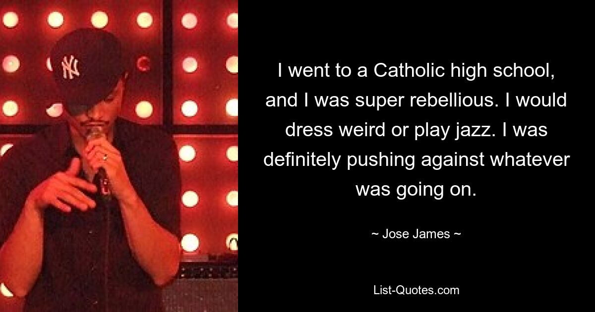 I went to a Catholic high school, and I was super rebellious. I would dress weird or play jazz. I was definitely pushing against whatever was going on. — © Jose James