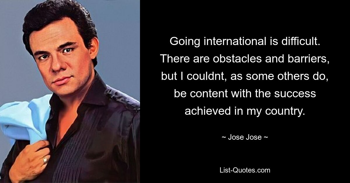 Going international is difficult. There are obstacles and barriers, but I couldnt, as some others do, be content with the success achieved in my country. — © Jose Jose