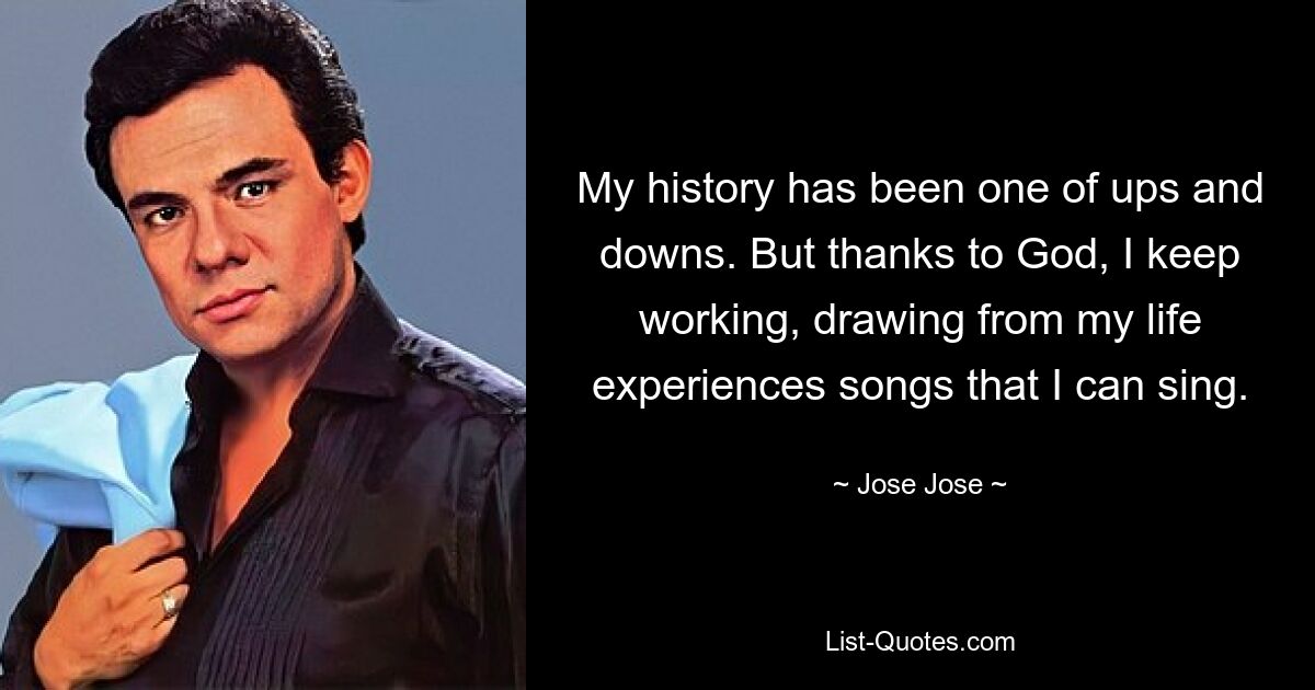 My history has been one of ups and downs. But thanks to God, I keep working, drawing from my life experiences songs that I can sing. — © Jose Jose