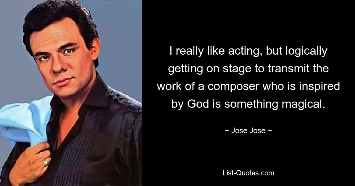 I really like acting, but logically getting on stage to transmit the work of a composer who is inspired by God is something magical. — © Jose Jose