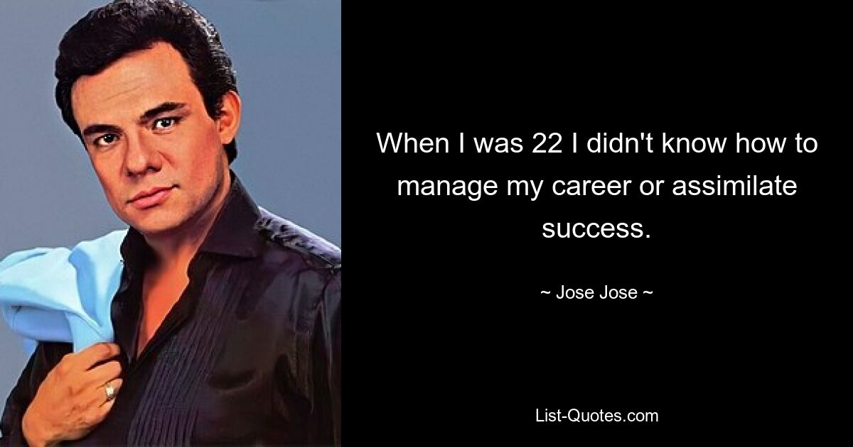 When I was 22 I didn't know how to manage my career or assimilate success. — © Jose Jose