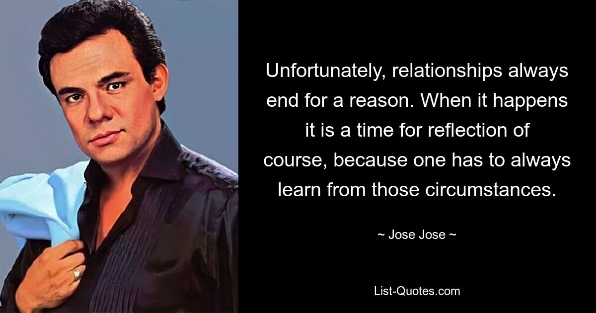 Unfortunately, relationships always end for a reason. When it happens it is a time for reflection of course, because one has to always learn from those circumstances. — © Jose Jose