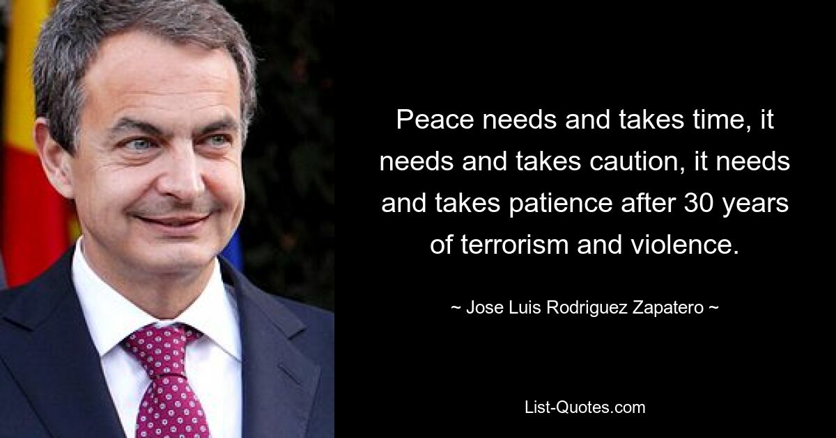 Peace needs and takes time, it needs and takes caution, it needs and takes patience after 30 years of terrorism and violence. — © Jose Luis Rodriguez Zapatero