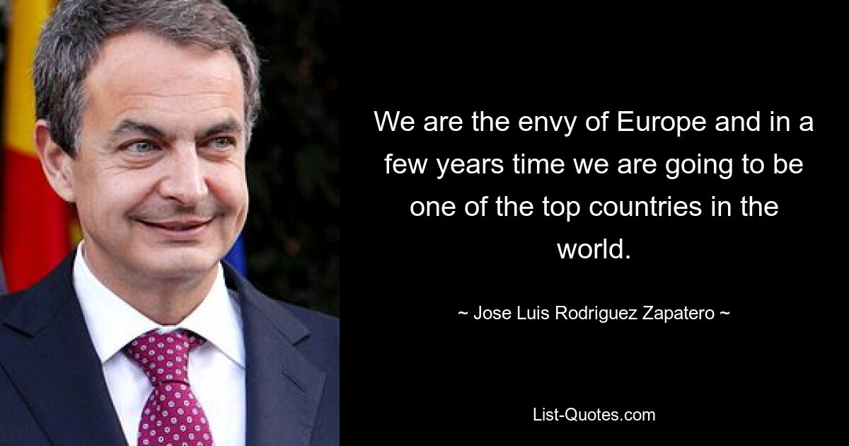 We are the envy of Europe and in a few years time we are going to be one of the top countries in the world. — © Jose Luis Rodriguez Zapatero