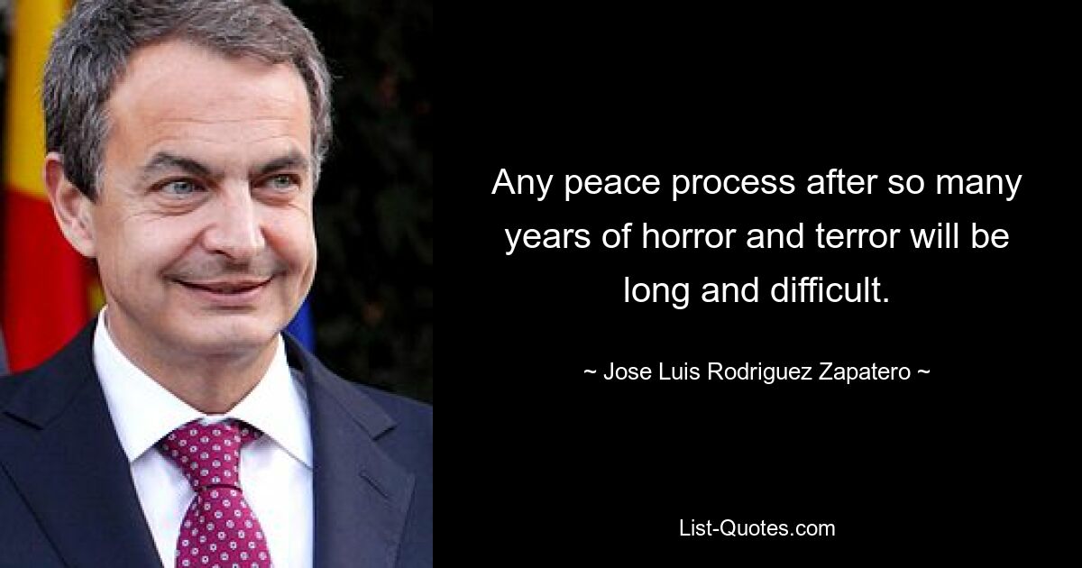 Any peace process after so many years of horror and terror will be long and difficult. — © Jose Luis Rodriguez Zapatero