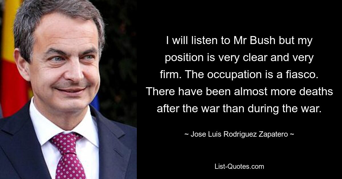 I will listen to Mr Bush but my position is very clear and very firm. The occupation is a fiasco. There have been almost more deaths after the war than during the war. — © Jose Luis Rodriguez Zapatero