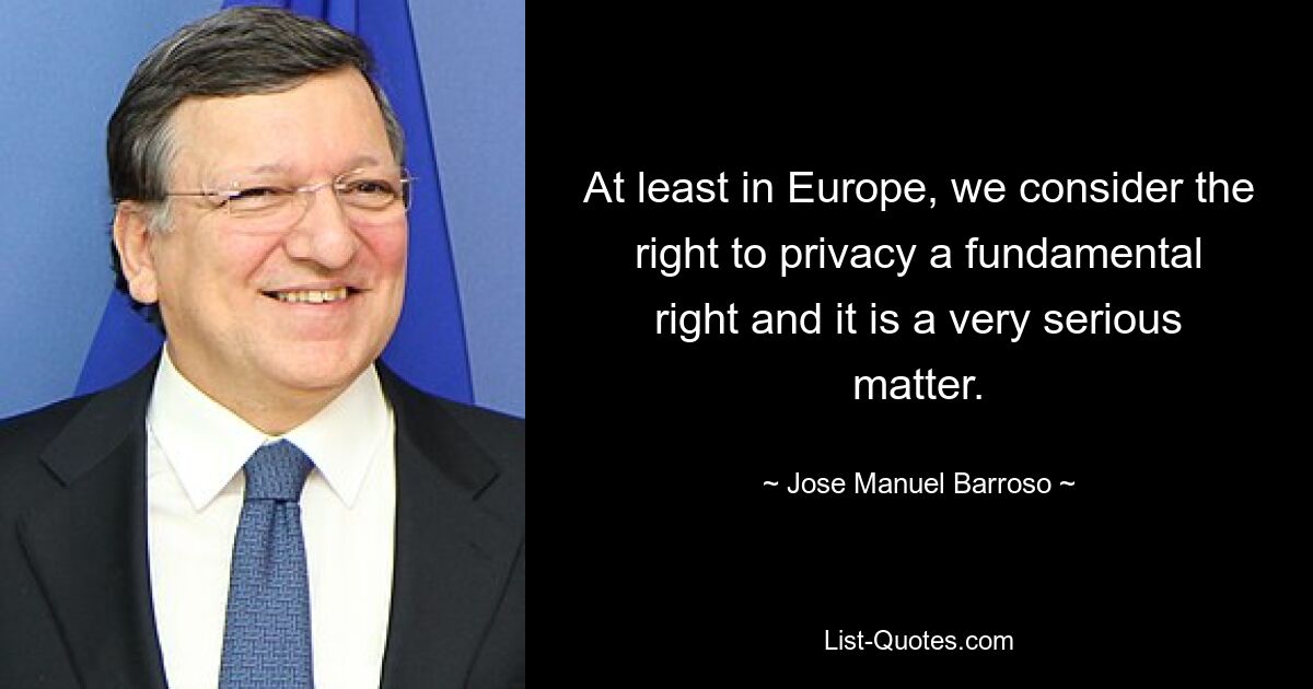 At least in Europe, we consider the right to privacy a fundamental right and it is a very serious matter. — © Jose Manuel Barroso