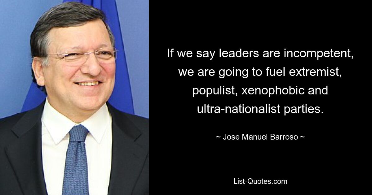 If we say leaders are incompetent, we are going to fuel extremist, populist, xenophobic and ultra-nationalist parties. — © Jose Manuel Barroso