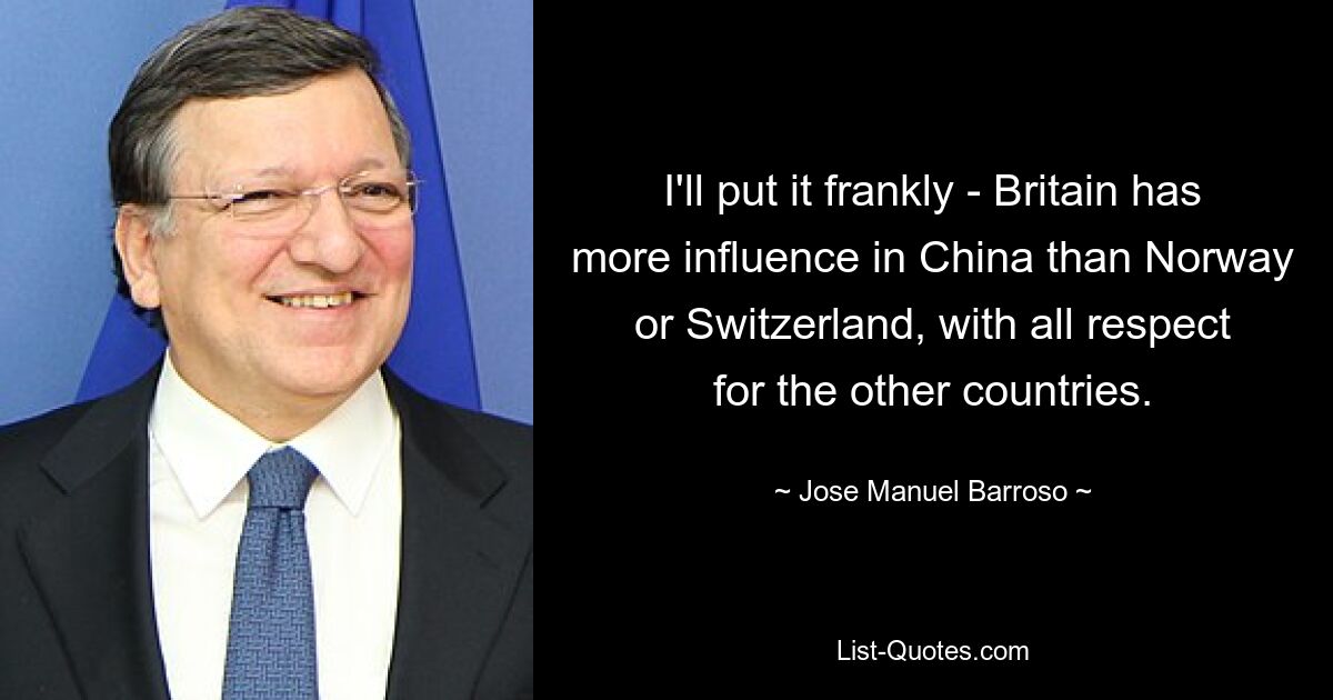 I'll put it frankly - Britain has more influence in China than Norway or Switzerland, with all respect for the other countries. — © Jose Manuel Barroso