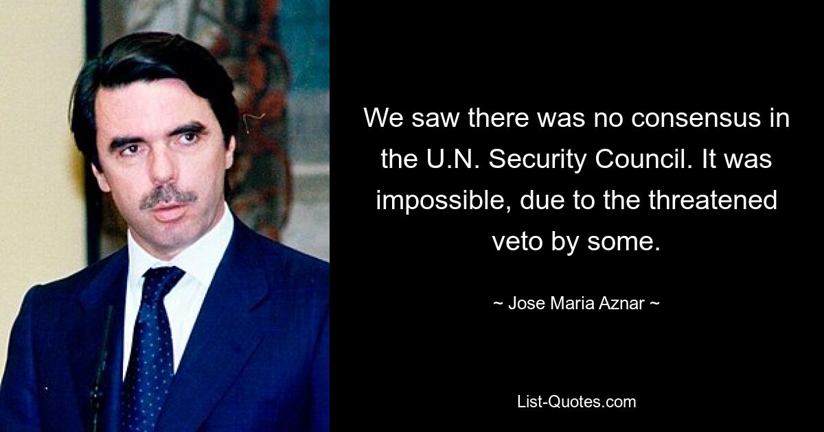 We saw there was no consensus in the U.N. Security Council. It was impossible, due to the threatened veto by some. — © Jose Maria Aznar