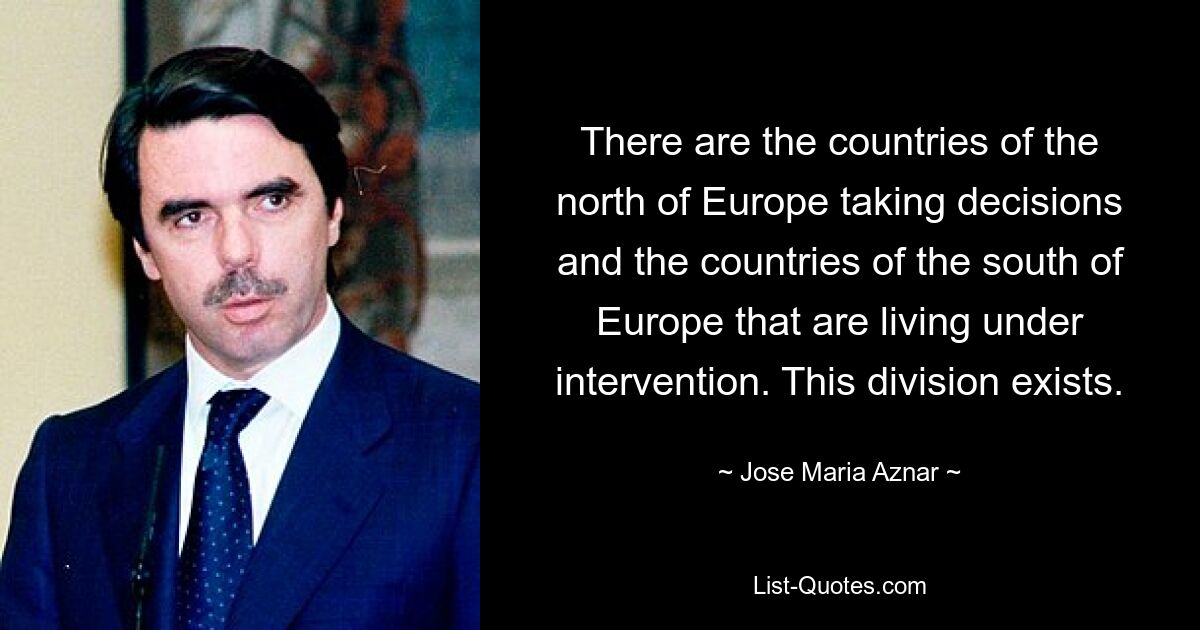 There are the countries of the north of Europe taking decisions and the countries of the south of Europe that are living under intervention. This division exists. — © Jose Maria Aznar