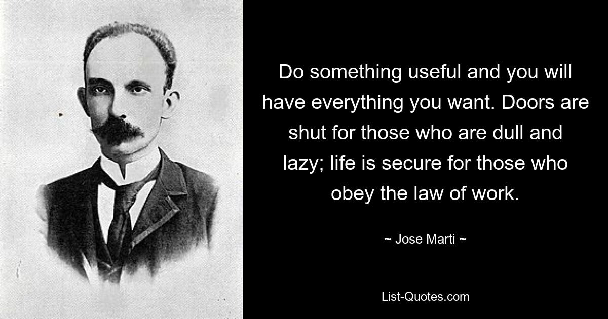 Do something useful and you will have everything you want. Doors are shut for those who are dull and lazy; life is secure for those who obey the law of work. — © Jose Marti