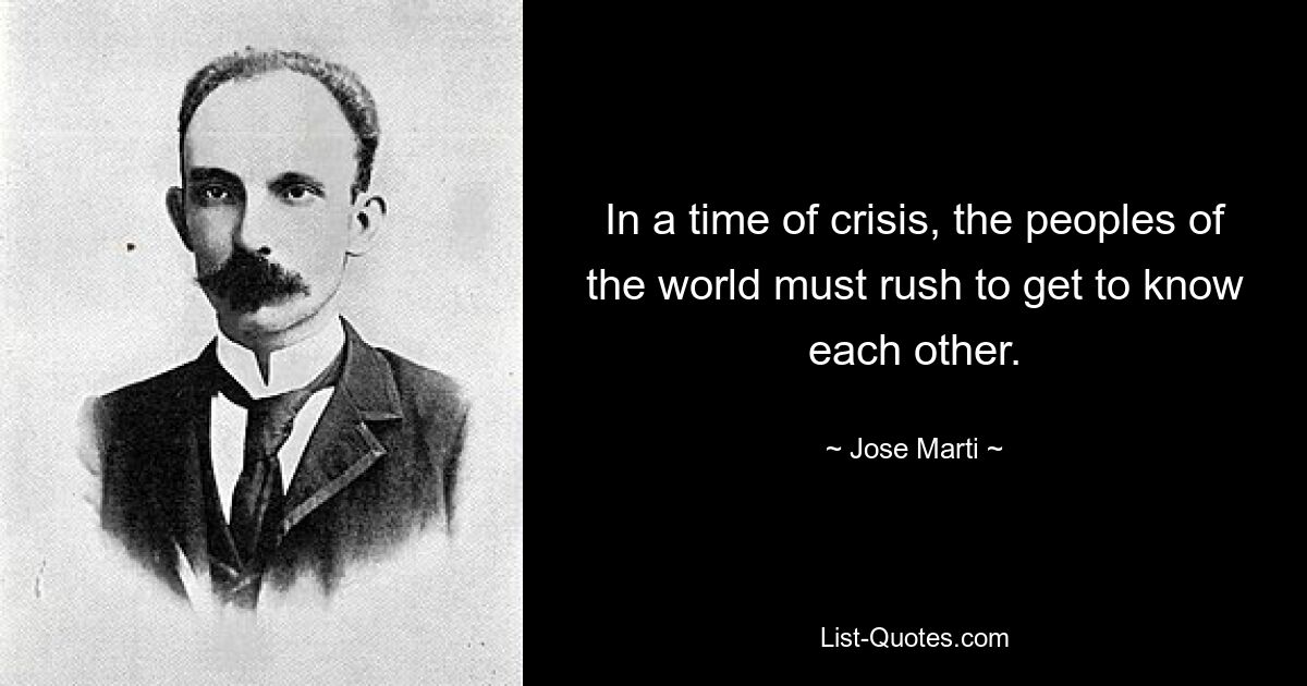 In a time of crisis, the peoples of the world must rush to get to know each other. — © Jose Marti