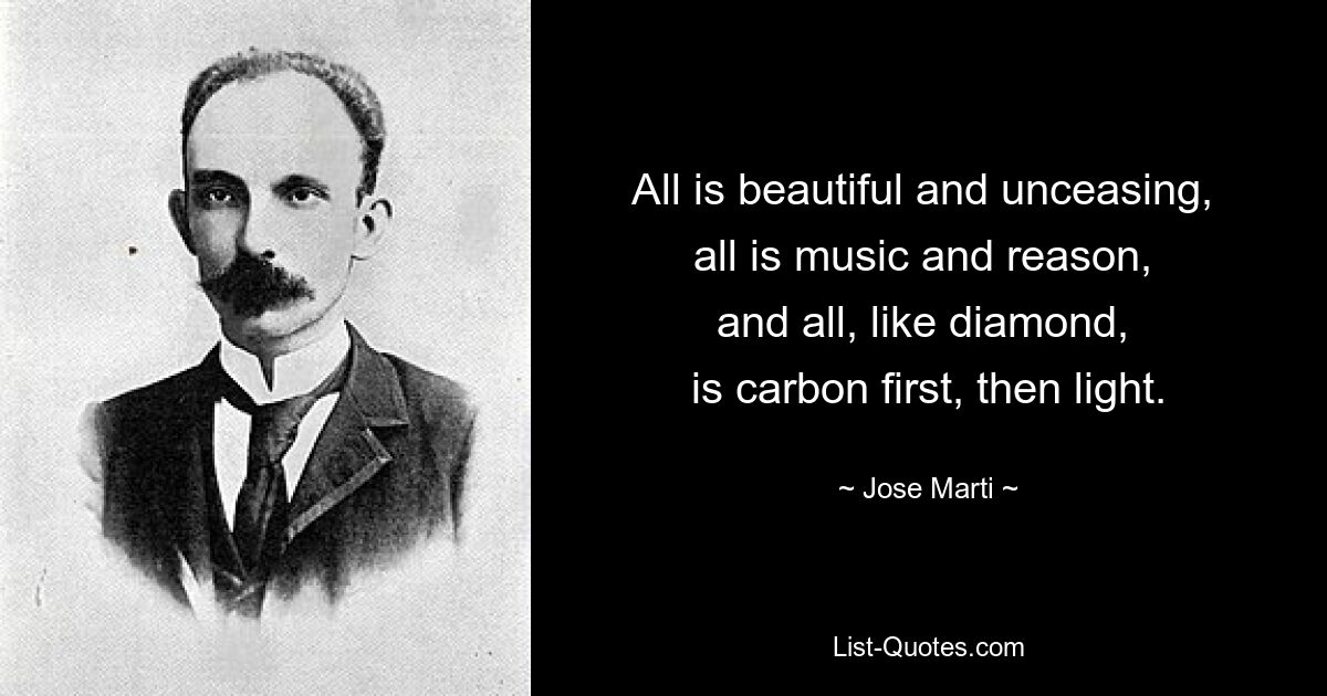 All is beautiful and unceasing, 
all is music and reason, 
and all, like diamond, 
is carbon first, then light. — © Jose Marti