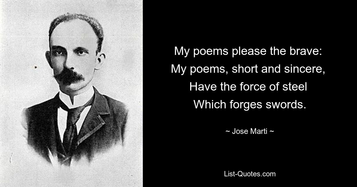 My poems please the brave: 
My poems, short and sincere, 
Have the force of steel 
Which forges swords. — © Jose Marti