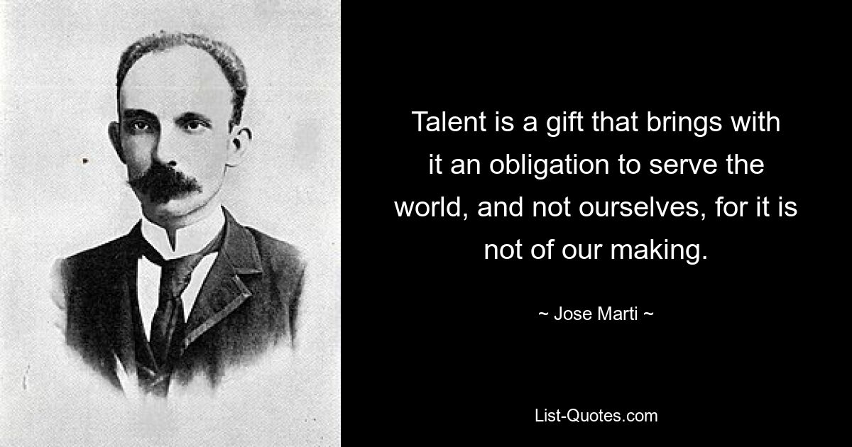 Talent is a gift that brings with it an obligation to serve the world, and not ourselves, for it is not of our making. — © Jose Marti