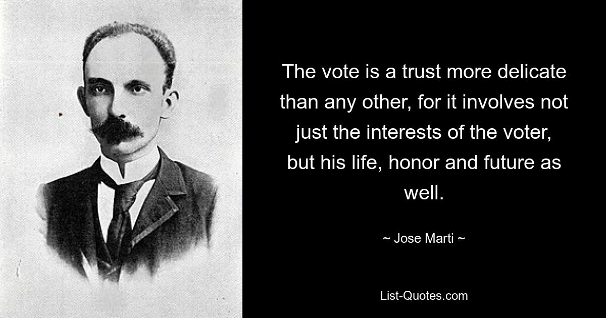 The vote is a trust more delicate than any other, for it involves not just the interests of the voter, but his life, honor and future as well. — © Jose Marti