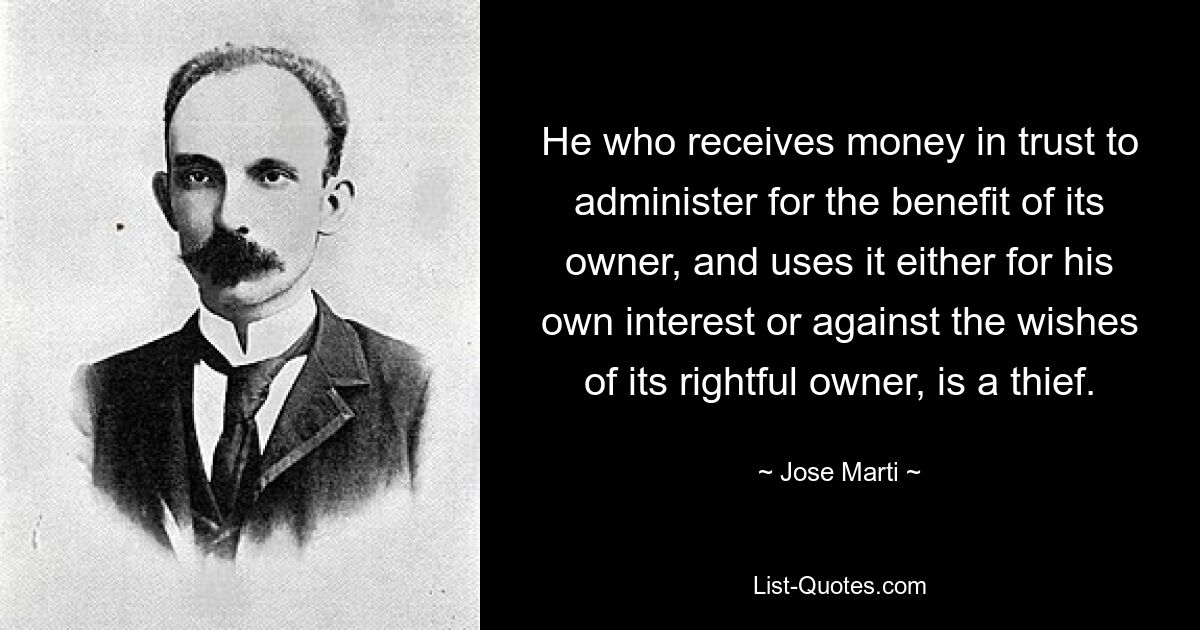 He who receives money in trust to administer for the benefit of its owner, and uses it either for his own interest or against the wishes of its rightful owner, is a thief. — © Jose Marti