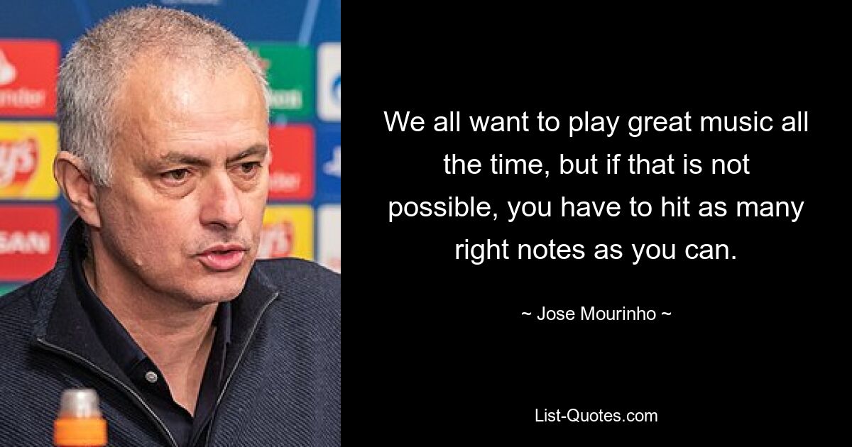 We all want to play great music all the time, but if that is not possible, you have to hit as many right notes as you can. — © Jose Mourinho