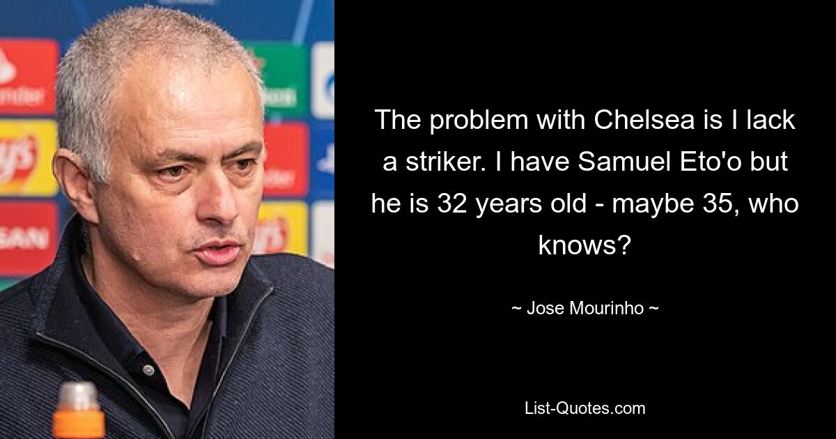 The problem with Chelsea is I lack a striker. I have Samuel Eto'o but he is 32 years old - maybe 35, who knows? — © Jose Mourinho