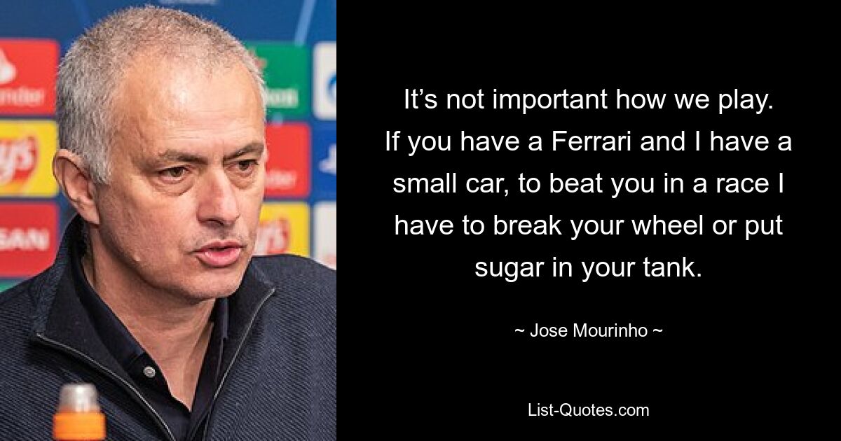 It’s not important how we play. If you have a Ferrari and I have a small car, to beat you in a race I have to break your wheel or put sugar in your tank. — © Jose Mourinho