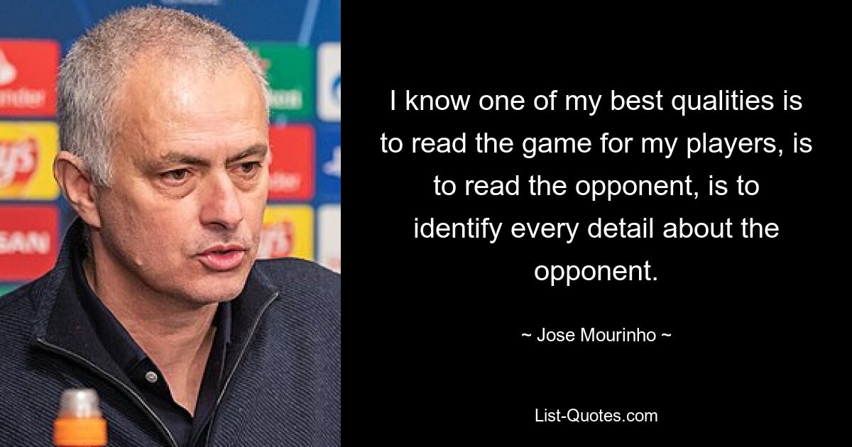 I know one of my best qualities is to read the game for my players, is to read the opponent, is to identify every detail about the opponent. — © Jose Mourinho