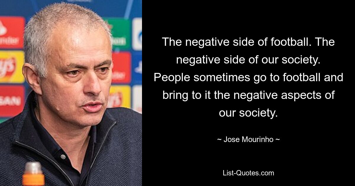 The negative side of football. The negative side of our society. People sometimes go to football and bring to it the negative aspects of our society. — © Jose Mourinho