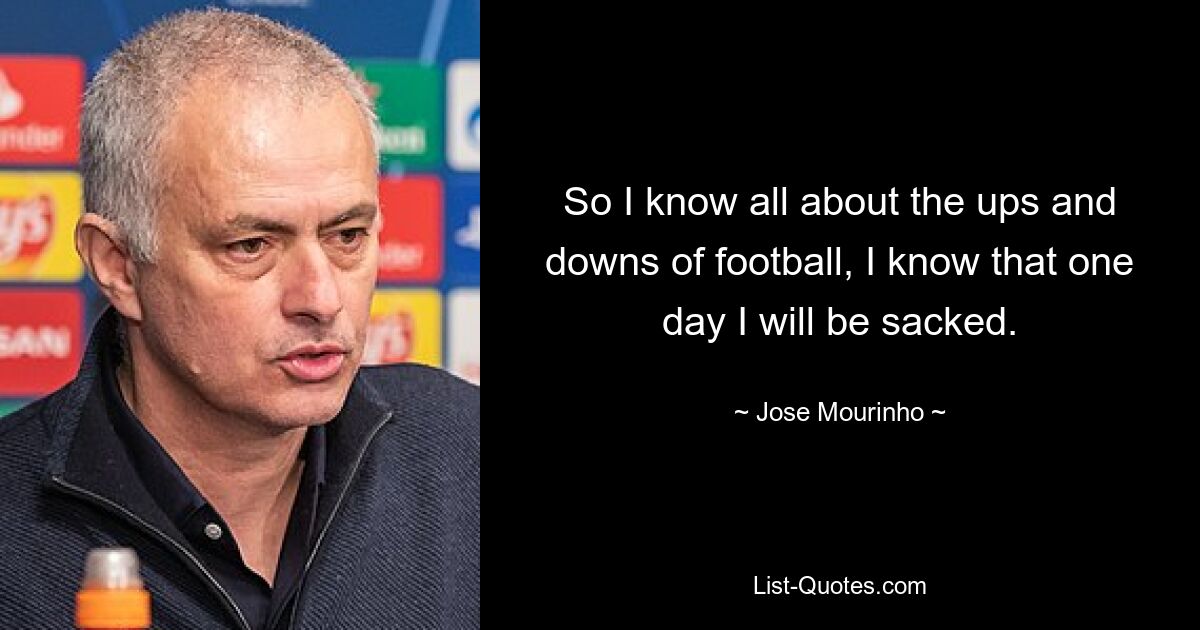 So I know all about the ups and downs of football, I know that one day I will be sacked. — © Jose Mourinho