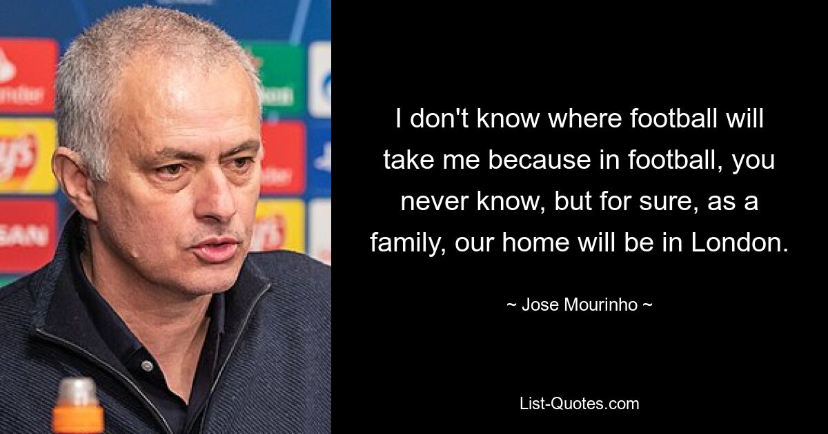 I don't know where football will take me because in football, you never know, but for sure, as a family, our home will be in London. — © Jose Mourinho