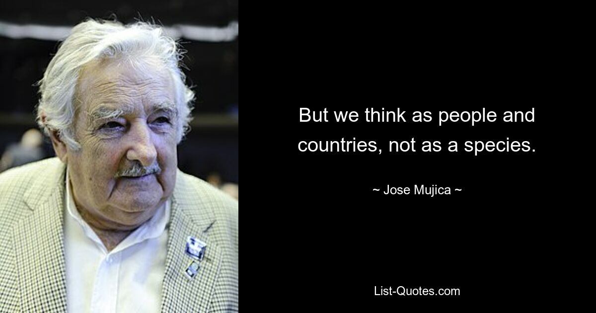 Aber wir denken als Menschen und Länder, nicht als Spezies. — © Jose Mujica 