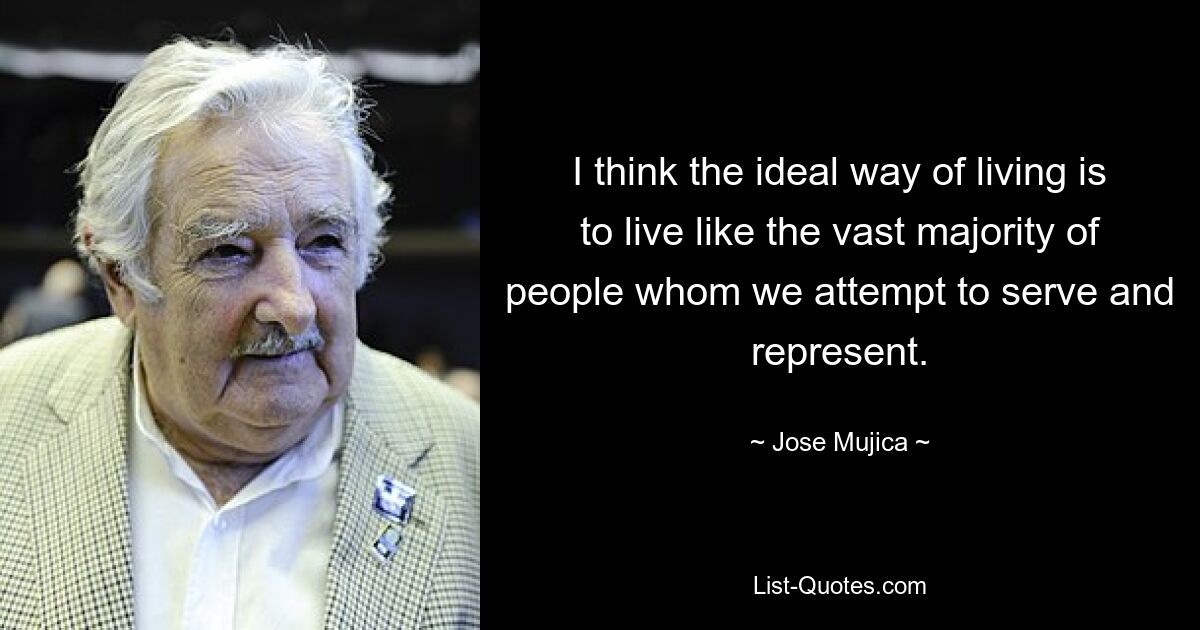 I think the ideal way of living is to live like the vast majority of people whom we attempt to serve and represent. — © Jose Mujica