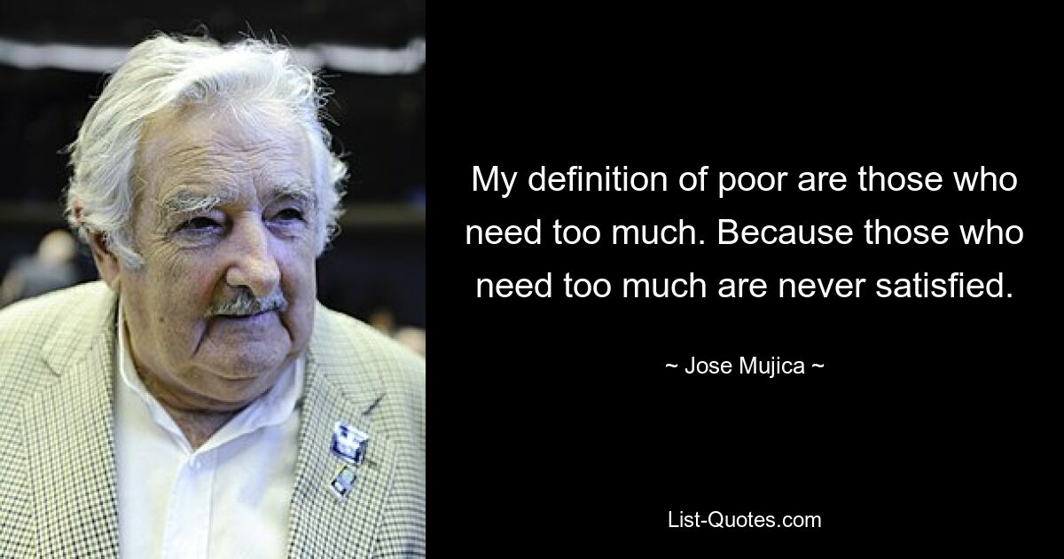 My definition of poor are those who need too much. Because those who need too much are never satisfied. — © Jose Mujica